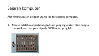 Sejarah komputer
Alat Hitung adalah pelopor utama ide terciptanya computer.
1. Abacus adalah alat perhitungan kuno yang digunakan oleh bangsa
romawi kuno dan yunani pada 5000 tahun yang lalu.
 