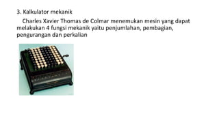 3. Kalkulator mekanik
Charles Xavier Thomas de Colmar menemukan mesin yang dapat
melakukan 4 fungsi mekanik yaitu penjumlahan, pembagian,
pengurangan dan perkalian
 