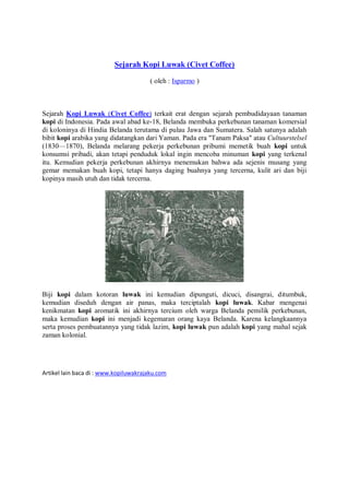 Sejarah Kopi Luwak (Civet Coffee)

                                       ( oleh : Isparmo )



Sejarah Kopi Luwak (Civet Coffee) terkait erat dengan sejarah pembudidayaan tanaman
kopi di Indonesia. Pada awal abad ke-18, Belanda membuka perkebunan tanaman komersial
di koloninya di Hindia Belanda terutama di pulau Jawa dan Sumatera. Salah satunya adalah
bibit kopi arabika yang didatangkan dari Yaman. Pada era "Tanam Paksa" atau Cultuurstelsel
(1830—1870), Belanda melarang pekerja perkebunan pribumi memetik buah kopi untuk
konsumsi pribadi, akan tetapi penduduk lokal ingin mencoba minuman kopi yang terkenal
itu. Kemudian pekerja perkebunan akhirnya menemukan bahwa ada sejenis musang yang
gemar memakan buah kopi, tetapi hanya daging buahnya yang tercerna, kulit ari dan biji
kopinya masih utuh dan tidak tercerna.




Biji kopi dalam kotoran luwak ini kemudian dipunguti, dicuci, disangrai, ditumbuk,
kemudian diseduh dengan air panas, maka terciptalah kopi luwak. Kabar mengenai
kenikmatan kopi aromatik ini akhirnya tercium oleh warga Belanda pemilik perkebunan,
maka kemudian kopi ini menjadi kegemaran orang kaya Belanda. Karena kelangkaannya
serta proses pembuatannya yang tidak lazim, kopi luwak pun adalah kopi yang mahal sejak
zaman kolonial.




Artikel lain baca di : www.kopiluwakrajaku.com
 