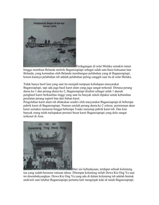 Perdagangan di selat Melaka semakin ramai
hingga membuat Belanda melirik Bagansiapiapi sebagai salah satu basis kekuatan laut
Belanda, yang kemudian oleh Belanda membangun pelabuhan yang di Bagansiapiapi,
konon katanya pelabuhan tsb adalah pelabuhan paling canggih saat itu di selat Melaka.

Tidak hanya hasil laut yang saat itu menjadi tumpuan kehidupan masyarakat
Bagansiapiapi, tapi ada juga hasil karet alam yang juga sangat terkenal. Dimasa perang
dunia ke-1 dan perang dunia ke-2, Bagansiapiapi disebut sebagai salah 1 daerah
penghasil karet berkualitas tinggi yang saat itu banyak sekali dipakai untuk kebutuhan
peralatan perang seperti ban dari bahan karet.
Pengolahan karet alam tsb dilakukan sendiri oleh masyarakat Bagansiapiapi di beberapa
pabrik karet di Bagansiapiapi. Namun setelah perang dunia ke-2 selesai, permintaan akan
karet semakin menurun hingga beberapa Touke menutup pabrik karet tsb. Dan kini
banyak orang telah melupakan prestasi besar karet Bagansiapiapi yang dulu sangat
terkenal di Asia.




                                        Dari sisi kebudayaan, terdapat sebuah kelenteng
tua yang sudah berumur ratusan tahun. Ditempat kelenteng inilah Dewa Kie Ong Ya saat
ini disembahyangkan. Dewa Kie Ong Ya yang ada di dalam kelenteng tsb adalah bentuk
utuh/asli saat leluhur Bagansiapiapi pertama kali menginjak kaki di tanah Bagansiapiapi.
 