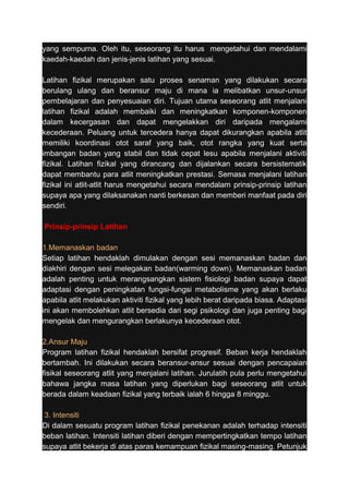 yang sempurna. Oleh itu, seseorang itu harus mengetahui dan mendalami 
kaedah-kaedah dan jenis-jenis latihan yang sesuai. 
Latihan fizikal merupakan satu proses senaman yang dilakukan secara 
berulang ulang dan beransur maju di mana ia melibatkan unsur-unsur 
pembelajaran dan penyesuaian diri. Tujuan utama seseorang atlit menjalani 
latihan fizikal adalah membaiki dan meningkatkan komponen-komponen 
dalam kecergasan dan dapat mengelakkan diri daripada mengalami 
kecederaan. Peluang untuk tercedera hanya dapat dikurangkan apabila atlit 
memiliki koordinasi otot saraf yang baik, otot rangka yang kuat serta 
imbangan badan yang stabil dan tidak cepat lesu apabila menjalani aktiviti 
fizikal. Latihan fizikal yang dirancang dan dijalankan secara bersistematik 
dapat membantu para atlit meningkatkan prestasi. Semasa menjalani latihan 
fizikal ini atlit-atlit harus mengetahui secara mendalam prinsip-prinsip latihan 
supaya apa yang dilaksanakan nanti berkesan dan memberi manfaat pada diri 
sendiri. 
Prinsip-prinsip Latihan 
1.Memanaskan badan 
Setiap latihan hendaklah dimulakan dengan sesi memanaskan badan dan 
diakhiri dengan sesi melegakan badan(warming down). Memanaskan badan 
adalah penting untuk merangsangkan sistem fisiologi badan supaya dapat 
adaptasi dengan peningkatan fungsi-fungsi metabolisme yang akan berlaku 
apabila atlit melakukan aktiviti fizikal yang lebih berat daripada biasa. Adaptasi 
ini akan membolehkan atlit bersedia dari segi psikologi dan juga penting bagi 
mengelak dan mengurangkan berlakunya kecederaan otot. 
2.Ansur Maju 
Program latihan fizikal hendaklah bersifat progresif. Beban kerja hendaklah 
bertambah. Ini dilakukan secara beransur-ansur sesuai dengan pencapaian 
fisikal seseorang atlit yang menjalani latihan. Jurulatih pula perlu mengetahui 
bahawa jangka masa latihan yang diperlukan bagi seseorang atlit untuk 
berada dalam keadaan fizikal yang terbaik ialah 6 hingga 8 minggu. 
3. Intensiti 
Di dalam sesuatu program latihan fizikal penekanan adalah terhadap intensiti 
beban latihan. Intensiti latihan diberi dengan mempertingkatkan tempo latihan 
supaya atlit bekerja di atas paras kemampuan fizikal masing-masing. Petunjuk 
 