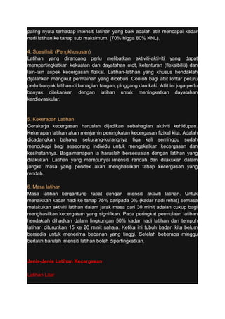 paling nyata terhadap intensiti latihan yang baik adalah atlit mencapai kadar 
nadi latihan ke tahap sub maksimum. (70% higga 80% KNL). 
4. Spesifisiti (Pengkhususan) 
Latihan yang dirancang perlu melibatkan aktiviti-aktiviti yang dapat 
mempertingkatkan kekuatan dan dayatahan otot, kelenturan (fleksibiliti) dan 
lain-lain aspek kecergasan fizikal. Latihan-latihan yang khusus hendaklah 
dijalankan mengikut permainan yang diceburi. Contoh bagi atlit lontar peluru 
perlu banyak latihan di bahagian tangan, pinggang dan kaki. Atlit ini juga perlu 
banyak ditekankan dengan latihan untuk meningkatkan dayatahan 
kardiovaskular. 
5. Kekerapan Latihan 
Gerakerja kecergasan haruslah dijadikan sebahagian aktiviti kehidupan. 
Kekerapan latihan akan menjamin peningkatan kecergasan fizikal kita. Adalah 
dicadangkan bahawa sekurang-kurangnya tiga kali seminggu sudah 
mencukupi bagi seseorang individu untuk mengekalkan kecergasan dan 
kesihatannya. Bagaimanapun ia haruslah bersesuaian dengan latihan yang 
dilakukan. Latihan yang mempunyai intensiti rendah dan dilakukan dalam 
jangka masa yang pendek akan menghasilkan tahap kecergasan yang 
rendah. 
6. Masa latihan 
Masa latihan bergantung rapat dengan intensiti aktiviti latihan. Untuk 
menaikkan kadar nadi ke tahap 75% daripada 0% (kadar nadi rehat) semasa 
melakukan aktiviti latihan dalam jarak masa dari 30 minit adalah cukup bagi 
menghasilkan kecergasan yang signifikan. Pada peringkat permulaan latihan 
hendaklah dihadkan dalam lingkungan 50% kadar nadi latihan dan tempuh 
latihan diturunkan 15 ke 20 minit sahaja. Ketika ini tubuh badan kita belum 
bersedia untuk menerima bebanan yang tinggi. Setelah beberapa minggu 
berlatih barulah intensiti latihan boleh dipertingkatkan. 
Jenis-Jenis Latihan Kecergasan 
Latihan Litar 
 