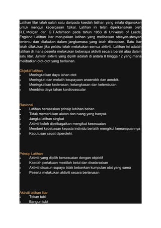 Latihan litar ialah salah satu daripada kaedah latihan yang selalu digunakan 
untuk menguji kecergasan fizikal. Latihan ini telah diperkenalkan oleh 
R.E.Morgan dan G.T.Adamson pada tahun 1953 di Universiti of Leeds, 
England..Latihan litar merupakan latihan yang melibatkan stesyen-stesyen 
tertentu dan dilakukan dalam jangkamasa yang telah ditetapkan. Satu litar 
telah dilakukan jika pelaku telah melakukan semua aktiviti. Latihan ini adalah 
latihan di mana peserta melakukan beberapa aktiviti secara bersiri atau dalam 
satu litar. Jumlah aktiviti yang dipilih adalah di antara 8 hingga 12 yang mana 
melibatkan otot-otot yang berlainan. 
Objektif latihan 
· Meningkatkan daya tahan otot 
· Meningkat dan melatih keupayaan anaerobik dan aerobik. 
· Meningkatkan kederasan, ketangkasan dan kelembutan 
· Membina daya tahan kardiovascular 
Rasional 
· Latihan berasaskan prinsip lebihan beban 
· Tidak memerlukan alatan dan ruang yang banyak 
· Jangka latihan singkat 
· Aktiviti boleh dipelbagaikan mengikut kesesuaian 
· Memberi kebebasan kepada individu berlatih mengikut kemampuannya 
· Keputusan cepat diperolehi. 
Prinsip Latihan 
· Aktiviti yang dipilih bersesuaian dengan objektif 
· Kaedah perlakuan mestilah betul dan diselaraskan 
· Aktiviti disusun supaya tidak bebankan kumpulan otot yang sama 
· Peserta melakukan aktiviti secara berterusan 
Aktiviti latihan litar 
· Tekan tubi 
· Bangun tubi 
 