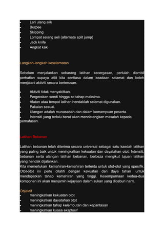 · Lari ulang alik 
· Burpee 
· Skipping 
· Lompat selang seli (alternate split jump) 
· Jack knife 
· Angkat kaki 
Langkah-langkah keselamatan 
Sebelum menjalankan sebarang latihan kecergasan, perlulah diambil 
perhatian supaya atlit kita sentiasa dalam keadaan selamat dan boleh 
menjalani aktiviti secara berterusan. 
· Aktiviti tidak menyakitkan. 
· Pergerakan sendi hingga ke tahap maksima. 
· Alatan atau tempat latihan hendaklah selamat digunakan. 
· Pakaian sesuai. 
· Ulangan adalah munasabah dan dalam kemampuan peserta. 
· Intensiti yang terlalu berat akan mendatangkan masalah kepada 
pernafasan. 
Latihan Bebanan 
Latihan bebanan telah diterima secara universal sebagai satu kaedah latihan 
yang paling baik untuk meningkatkan kekuatan dan dayatahan otot. Intensiti, 
bebanan serta ulangan latihan bebanan, berbeza mengikut tujuan latihan 
yang hendak dijalankan. 
Kita memerlukan kemahiran-kemahiran tertentu untuk otot-otot yang spesifik. 
Otot-otot ini perlu dilatih dengan kekuatan dan daya tahan untuk 
mendapatkan tahap kemahiran yang tinggi. Kesempurnaan kedua-dua 
komponen ini akan menjamin kejayaan dalam sukan yang diceburi nanti. 
Objektif 
· meningkatkan kekuatan otot 
· meningkatkan dayatahan otot 
· meningkatkan tahap kelembutan dan kepantasan 
· meningkatkan kuasa eksplosif 
 