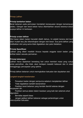 Prinsip Latihan 
Prinsip tambahan beban 
Berat bebanan pada permulaan hendaklah bersesuaian dengan kemampuan 
pelaku. Ulangan dan berat beban harus ditambahkan secara beransur-ansur 
supaya latihan ini berkesan. 
Prinsip urutan latihan 
Otot besar dalam badan haruslah dilatih dahulu. Ini adalah kerana otot kecil 
akan mudah lesu jika dibandingkan dengan otot besar. Dua jenis latihan yang 
melibatkan otot yang sama tidak digalakkan dan patut dielakkan. 
Prinsip Spesifikasi 
Latihan yang diberi mestilah khusus kepada anggota tubuh badan yang 
terlibat dalam sesuatu permainan. 
Prinsip kekerapan 
Latihan harus dijalankan berselang hari untuk memberi masa yang cukup 
untuk pemulihan. Jika tidak, akan terdapat masalah kelesuan dan ini akan 
mengganggu pencapaian yang optima. 
Prinsip latihan bebanan untuk meningkatkan kekuatan dan dayatahan otot. 
Langkah-langkah keselamatan 
· Panaskan badan dengan sempurna sebelum menjalankan latihan 
· Tidak digalakkan berlatih bersendirian 
· Pastikan berat bebanan yang hendak diambil selaras dengan 
keupayaan diri. 
· Pastikan semua alatan dalam keadaan yang baik dan selamat untuk 
digunakan. 
· Bernafas seperti biasa 
· Jangan jadikan latihan bebanan sebagai pertandingan untuk 
menunjukkan kekuatan. 
 