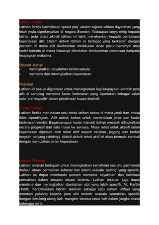 Latihan Fartlek 
Latihan fartlek barmaksud ‘speed play’ adalah sejenis latihan dayatahan yang 
telah mula diperkenalkan di negara Sweden. Walaupun ianya mirip kepada 
latihan jeda tetapi aktiviti latihan ini lebih menekankan kepada pembinaan 
kepantasan atlit. Dalam aktiviti latihan ini terdapat yang berkaitan dengan 
pecutan, di mana atlit dikehendaki melakukan larian pecut bertempo atau 
kadar tertentu di mana biasanya ditentukan berdasarkan peratusan daripada 
keupayaan maksima. 
Objektif latihan 
· meningkatkan dayatahan kardiovaskula 
· membina dan meningkatkan kepantasan 
Rasional 
Latihan ini sesuai digunakan untuk meningkatkan lagi keupayaan aerobik para 
atlit di samping membina kadar kederasan yang diperlukan sebagai salah 
satu ‘pre-requisite’ dalam pembinaan kuasa ekplosif. 
Prinsip latihan 
Latihan fartlek merupakan satu corak latihan bebas di mana jarak dan masa 
tidak dipentingkan. Atlit adalah bebas untuk menentukan jarak dan kadar 
kederasan sendiri. Bagaimanapun kadar intensiti latihan mestilah ditingkatkan 
secara progresif dari satu masa ke semasa. Masa rehat untuk aktiviti larian 
kepantasan dipenuhi oleh rehat aktif seperti berjalan, jogging dan berlari 
langkah panjang (striding). Aktiviti-aktiviti rehat aktif ini akan bermula kembali 
dengan memulakan larian kepantasan. 
Latihan Tekanan 
Latihan tekanan bertujuan untuk meningkatkan kemahiran sesuatu permainan 
melalui situasi permainan sebenar dan dalam sesuatu ‘setting’ yang spesifik. 
Latihan ini dapat membantu pemain membina keyakinan dan kelicinan 
permainan dalam sesuatu situasi tertentu. Latihan tekanan juga dapat 
membina dan meningkatkan dayatahan otot yang lebih spesifik. Mc Partlin 
(1980) mendifinisikan latihan tekanan sebagai satu sistem latihan yang 
memberi peluang kepada para atlit melatih sesuatu kemahiran spesifik 
dengan berulang-ulang kali, mungkin beratus-ratus kali dalam jangka masa 
beberapa minit. 
 