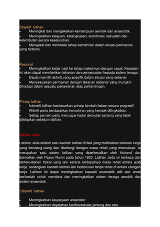 Objektif latihan 
· Meningkat dan mengekalkan kemampuan aerobik dan anaerobik. 
· Meningkatkan kelajuan, ketangkasan, koordinasi, kekuatan dan 
kelembutan secara keseluruhan. 
· Mengekal dan membaiki tahap kemahiran dalam situasi permainan 
yang tertentu. 
Rasional 
· Meningkatkan kadar nadi ke tahap maksimum dengan cepat. Keadaan 
ini akan dapat memberikan tekanan dan penyesuaian kepada sistem tenaga. 
· Dapat memilih aktiviti yang spesifik dalam situasi yang sebenar 
· Menyesuaikan permainan dengan tekanan sebenar yang mungkin 
dihadapi dalam sesuatu perlawanan atau pertandingan. 
Prinsip latihan 
· Intensiti latihan berdasarkan prinsip tambah beban secara progresif. 
· Aktiviti perlu berdasarkan kemahiran yang hendak ditingkatkan. 
· Setiap pemain perlu mencapai kadar denyutan jantung yang telah 
ditetapkan sebelum latihan. 
Latihan Jeda 
Latihan Jeda adalah satu kaedah latihan fizikal yang melibatkan tekanan kerja 
yang berulang-ulang dan diselangi dengan masa rehat yang mencukupi. Ia 
merupakan satu sistem latihan yang diperkenalkan oleh Astrand dan 
diamalkan oleh Paavo Nurmi pada tahun 1920. Latihan Jeda ini berbeza dari 
latihan-latihan fizikal yang lain kerana terdapatnya masa rehat antara jeda 
kerja, sedangkan kaedah latihan lain berterusan tanpa rehat di antara ulangan 
kerja. Latihan ini dapat meningkatkan kapasiti anaerobik atlit dan amat 
berfaedah untuk membina dan meningkatkan sistem tenaga aerobik dan 
sistem anaerobik. 
Objektif latihan 
· Meningkatkan keupayaan anaerobic 
· Meningkatkan dayatahan kardiovaskular jantung dan otot. 
 