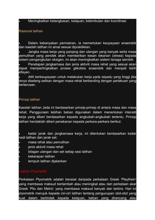 · Meningkatkan ketangkasan, kelajuan, kelembutan dan koordinasi 
Rasional latihan 
· Dalam kebanyakan permainan, ia memerlukan keupayaan anaerobik 
dan kaedah latihan ini amat sesuai dipraktikkan. 
· Jangka masa kerja yang panjang dan ulangan yang banyak serta masa 
pemulihan yang pendek akan memberikan kesan tekanan (stress) kepada 
sistem pengangkutan oksigen, ini akan meningkatkan sistem tenaga aerobik. 
· Penetapan jangkamasa dan jenis aktiviti masa rehat yang sesuai akan 
dapat mempertingkatkan proses glikolisis anaerobik dan menjadi lebih 
efisyen. 
· Atlit berkeupayaan untuk melakukan kerja pada isipadu yang tinggi jika 
ianya diselang selikan dengan masa rehat berbanding dengan perlakuan yang 
berterusan. 
Prinsip latihan 
Kaedah latihan Jeda ini berdasarkan prinsip-prinsip di antara masa dan masa 
rehat. Penggunaan lebihan beban digunakan dalam menentukan intensiti 
kerja yang diberi berdasarkan kepada angkubah-angkubah tertentu. Prinsip 
latihan hendaklah diberi penekanan kepada perkara-perkara berikut: 
· kadar jarak dan jangkamasa kerja, ini ditentukan berdasarkan kadar 
nadi latihan dan jarak set. 
· masa rehat atau pemulihan 
· jenis aktiviti masa rehat 
· bilagan ulangan dan set setiap sesi latihan 
· kekerapan latihan 
· tempuh latihan dijalankan 
Latihan Plyometrik 
Perkataan Plyometrik adalah berasal daripada perkataan Greek ‘Pleythein’ 
yang membawa maksud bertambah atau meningkat atau dari perkataan akar 
Greek ‘Plio dan Metric’ yang membawa maksud banyak dan terkira. Hari ini 
plyometrik merujuk kepada ciri-ciri latihan tentang pengucupan otot-otot yang 
kuat dalam bertindak kepada kelajuan, beban yang dirancang atau 
 