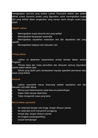 meregangkan otot-otot yang terlibat. Latihan Plyometrik adalah satu sistem 
latihan kuasa (dynamic power) yang digunakan untuk meningkatkan kuasa 
otot yang terlibat dalam pergerakan yang hampir sama dengan acara yang 
dilatih. 
Objektif latihan 
· Meningkatkan kuasa dinamik otot yang terlibat 
· Meningkatkan keupayaan anaerobik 
· Meningkatkan dayatahan kederasan otot dan dayatahan otot yang 
spesifik 
· Meningkatkan kelajuan dan kekuatan otot 
Prinsip latihan 
· Latihan ini dijalankan berpandukan prinsip tambah beban secara 
Progresif 
· Prinsip kerja dan masa pemulihan dan denyutan jantung digunakan 
seperti dalam latihan jeda 
· Aktiviti yang dipilih perlu berdasarkan kepada spesifisiti permainan atau 
sukan yang terlibat 
Rasional 
· Latihan plyometrik hanya dirancang setelah dayatahan otot dan 
kekuatan otot telah dibina 
· Mempunyai keberkesanan pada fasa pra pertandingan 
· Alatan tidak banyak diperlukan 
· Tidak mengambil masa yang lama 
Aktiviti latihan plyometrik 
· lari setempat dengan lutut tinggi, tangan dihayun pantas 
· lari setempat tumit menyentuh punggung 
· lompat skip, tangan dihayun pantas 
· lari langkah panjang(striding) 
· lompat berhalangan 
 