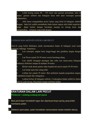 2. Lebih kurang antara 80 – 120 meter dari garisan permulaan, iaitu di 
antara garisan selekoh dan bahagian lurus atlet akan mencapai puncak 
kelajuannya. 
3. Atlet harus mengekalkan posisi larian yang betul di bahagian selekoh 
dengan bahu kiri sedikit mendahului bahu kanan supaya atlet tidak tergelincir 
tetapi dapat berlari dengan bersahaja menuju ke lorong lurus dan 
mengekalkan kelajuan yang telah dicapai. 
LATIHAN DAN AKTIVITI UNTUK LARI PECUT 
Aktiviti yang boleh dilakukan untuk memanaskan badan di bahagian awal suatu 
pelajaran olahraga. Antaranya: 
1. Lari setempat, angkat lutut tinggi-tinggi dan gerakkan tangan dengan 
pantas. 
2. Lari Pecut sejauh 20-30 meter secara berulang-ulang. 
3. Lari sambil mengejar pasangan dan cuba cuit mana-mana bahagian 
badannya Sebelum sampai di tandaan 30 meter. 
4. Berlari anak denan pantas tukar kepada lari pecut sejauh 30-50 meter. 
5. Lari kutip mata (lari ulang-alik) 
6. Latihan lari sejauh 30 meter. Beri perhatian kepada pergerakan tangan, 
kedudukan kepala dan sebagainya. 
7. Latihan berlari di bahagian selekoh. Condongkan badan sedikit ke dalam 
iaitu ke arah lorong. Hayunkan tangan melintasi badan. 
ERATURAN DALAM LARI PECUT 
Peraturan / undang-undang lari pecut 
1. Blok permulaan hendaklah tegar dan diperbuat tanpa spring yang boleh 
membantu pelari. 
2. Sebelum permulaan, pelari hendaklah memanaskan badan terlebih dahulu. 
 