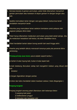 3. Semasa berada di garisan permulaan, pelari tidak dibenarkan menyentuh 
garisan permulaan atau kawasan di depan garisan ini dengan tangan atau 
kaki. 
4. Apabila memulakan larian dengan cara gaya dekam, kedua-dua tanah 
hendaklah menyentuh tanah. 
5. Pelumba yang memulakan larian sebelum tembakan pistol pelepas oleh 
pegawai pelepas dikira batal. 
6. Pelari hanya dibenarkan melakukan permulaan yang batal sekali sahaja. Jika 
dia melakukan kesalahan kali kedua, dia akan dibatalkan terus. 
7. Pelari hendaklah berlari dalam lorong sendiri dari awal hingga akhir. 
8. Peserta yang terlebih dahulu mencecah torsonya pada pita penamat dikira 
pemenang. 
Prinsip-prinsip asas larian pecut adalah seperti berikut :- 
a) berlari di atas hujung kaki, bukan di atas tapak kaki 
b) kaki belakang diluruskan setiap kali mengakhiri tolakan yang dibuat oleh 
kaki 
tersebut 
c) tangan digerakkan dengan pantas 
d) leher dan bahu hendaklah dalam keadaan selesa ( tidak ditegangkan ) 
Panjang langkah 
Panjang langkah seorang pelari ditentukan oleh beberapa faktor: 
1) panjang kaki pelari 
2) kefleksibelan pinggul 
3) kekuatan dan keanjalan otot 
 