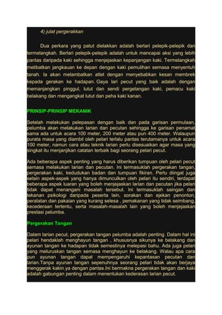 4) julat pergerakkan 
Dua perkara yang patut dielakkan adalah berlari pelepik-pelepik dan 
termelangkah. Berlari pelepik-pelepik adalah untuk mencapai aksi yang lebih 
pantas daripada kaki sehingga menjejaskan kepanjangan kaki. Termelangkah 
melibatkan jangkauan ke depan dengan kaki pemulihan semasa menyentuh 
tanah. Ia akan melambatkan atlet dengan menyebabkan kesan membrek 
kepada gerakan ke hadapan. Gaya lari pecut yang baik adalah dengan 
memanjangkan pinggul, lutut dan sendi pergelangan kaki, pemacu kaki 
belakang dan mengangkat lutut dan peha kaki kanan. 
PRINSIP-PRINSIP MEKANIK 
Setelah melakukan pelepasan dengan baik dan pada garisan permulaan, 
pelumba akan melakukan larian dan pecutan sehingga ke garisan penamat 
sama ada untuk acara 100 meter, 200 meter atau pun 400 meter. Walaupun 
purata masa yang diambil oleh pelari terlalu pantas terutamanya untuk acara 
100 meter, namun cara atau teknik larian perlu disesuaikan agar masa yang 
singkat itu menjanjikan catatan terbaik bagi seorang pelari pecut. 
Ada beberapa aspek penting yang harus diberikan tumpuan oleh pelari pecut 
semasa melakukan larian dan pecutan. lni termasuklah pergerakan tangan, 
pergerakan kaki, kedudukan badan dan tumpuan fikiran. Perlu diingat juga 
selain aspek-aspek yang hanya dimunculkan oleh pelari itu sendiri, terdapat 
beberapa aspek luaran yang boleh menjejaskan larian dan pecutan jika pelari 
tidak dapat menangani masalah tersebut. lni termasuklah saingan dan 
tekanan psikologi daripada peserta lain, sorakan dan ejekan penonton, 
peralatan dan pakaian yang kurang selesa , pemakanan yang tidak seimbang, 
kecederaan tertentu, serta masalah-masalah lain yang boleh menjejaskan 
prestasi pelumba. 
Pergerakan Tangan 
Dalam larian pecut, pergerakan tangan pelumba adalah penting. Dalam hal ini 
pelari hendaklah menghayun tangan , khususnya sikunya ke belakang dan 
ayunan tangan ke hadapan tidak semestinya melepasi bahu. Ada juga pelari 
yang meluruskan tangan semasa menghayun ke belakang. Walau apa cara 
pun ayunan tangan dapat mempengaruhi kepantasan pecutan dan 
larian.Tanpa ayunan tangan sepenuhnya seorang pelari tidak akan berjaya 
menggerak kakin.ya dengan pantas.Ini bermakna pergerakan tangan dan kaki 
adalah gabungan penting dalam menentukan kederasan larian pecut. 
 