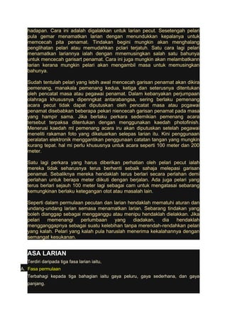 hadapan. Cara ini adalah digalakkan untuk larian pecut. Sesetengah pelari 
pula gemar menamatkan larian dengan menundukkan kepalanya untuk 
memcecah pita penamat. Tindakan begini mungkin akan menghalang 
penglihatan pelari atau memudahkan pclari terjatuh. Satu cara lagi pelari 
menamatkan lariannya ialah dengan mmemusingkan salah satu bahunya 
untuk mencecah garisart penamat. Cara ini juga mungkin akan melambatkann 
larian kerana mungkin pelari akan mengambil masa untuk memusingkan 
bahunya. 
Sudah tentulah pelari yang lebih awal mencecah garisan penamat akan dikira 
pemenang, manakala pemenang kedua, ketiga dan seterusnya ditentukan 
oleh pencatat masa atau pegawai penamat. Dalam kebanyakan perjumpaan 
olahraga khususnya dipenngkat antarabangsa, sering berlaku pemenang 
acara pecut tidak dapat diputuskan oleh pencatat masa atau pcgawai 
penamat disebabkan beberapa pekari niencecah garisan penamat pada masa 
yang hampir sama. Jika berlaku perkara sedemikian pemenang acara 
tersebut terpaksa ditentukan dengan menggunakan kaedah photofinish. 
Menerusi kaedah ml pemenang acara iru akan diputuskan setelah pegawai 
meneliti rakaman foto yang dikeluarkan selepas Iarian itu. Kini penggunaan 
peralatan elektronik menggantikan penggunaan catatan tangan yang mungkin 
kurang tepat. hal mi perlu khususnya untuk acara seperti 100 meter dan 200 
meter. 
Satu lagi perkara yang harus diberikan perhatian oleh pelari pecut ialah 
mereka tidak seharusnya terus berhenti sebaik sahaja melepasi garisan 
penamat. Sebaliknya mereka hendaklah terus berlari secara perlahan demi 
perlahan untuk berapa meter diikuti dengan berjalan. Ada juga pelari yang 
terus berlari sejauh 100 meter lagi sebagai cam untuk mengatasai sebarang 
kemungkinan berlaku ketegangan otot atau masalah lain. 
Seperti dalam permulaan pecutan dan larian hendaklah mematuhi aturan dan 
undang-undang larian semasa menamatkan larian. Sebarang tindakan yang 
boleh dianggap sebagai mengganggu atau menipu hendaklah dielakkan. Jika 
pelari memenangi perlumbaan yang diadakan, dia hendaklah 
mengganggapnya sebagai suatu kelebihan tanpa merendah-rendahkan pelari 
yang kalah. Pelari yang kalah pula haruslah menerima kekalahannya dengan 
semangat kesukanan. 
ASA LARIAN 
Terdiri daripada tiga fasa larian iaitu, 
A. Fasa permulaan 
Terbahagi kepada tiga bahagian iaitu gaya peluru, gaya sederhana, dan gaya 
panjang. 
 