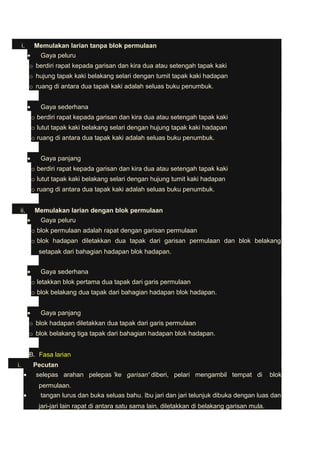 i. Memulakan larian tanpa blok permulaan 
· Gaya peluru 
o berdiri rapat kepada garisan dan kira dua atau setengah tapak kaki 
o hujung tapak kaki belakang selari dengan tumit tapak kaki hadapan 
o ruang di antara dua tapak kaki adalah seluas buku penumbuk. 
· Gaya sederhana 
o berdiri rapat kepada garisan dan kira dua atau setengah tapak kaki 
o lutut tapak kaki belakang selari dengan hujung tapak kaki hadapan 
o ruang di antara dua tapak kaki adalah seluas buku penumbuk. 
· Gaya panjang 
o berdiri rapat kepada garisan dan kira dua atau setengah tapak kaki 
o lutut tapak kaki belakang selari dengan hujung tumit kaki hadapan 
o ruang di antara dua tapak kaki adalah seluas buku penumbuk. 
ii. Memulakan larian dengan blok permulaan 
· Gaya peluru 
o blok permulaan adalah rapat dengan garisan permulaan 
o blok hadapan diletakkan dua tapak dari garisan permulaan dan blok belakang 
setapak dari bahagian hadapan blok hadapan. 
· Gaya sederhana 
o letakkan blok pertama dua tapak dari garis permulaan 
o blok belakang dua tapak dari bahagian hadapan blok hadapan. 
· Gaya panjang 
o blok hadapan diletakkan dua tapak dari garis permulaan 
o blok belakang tiga tapak dari bahagian hadapan blok hadapan. 
B. Fasa larian 
i. Pecutan 
· selepas arahan pelepas 'ke garisan' diberi, pelari mengambil tempat di blok 
permulaan. 
· tangan lurus dan buka seluas bahu. Ibu jari dan jari telunjuk dibuka dengan luas dan 
jari-jari lain rapat di antara satu sama lain, diletakkan di belakang garisan mula. 
 