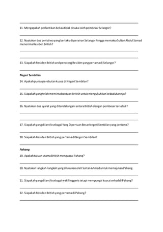 11. Mengapakahperlantikanbeliautidakdisukai olehpembesarSelangor?
12. Nyatakanduaperistiwayangberlakudi perairanSelangorhinggamemaksaSultanAbdul Samad
menerimaResidenBritish?
13. SiapakahResidenBritishandpenolongResidenyangpertamadi Selangor?
Negeri Sembilan
14. Apakahpunca perebutankuasadi Negeri Sembilan?
15. SiapakahyangtelahmemintabantuanBritishuntukmengukuhkankedudukannya?
16. Nyatakanduasyarat yang ditandatangani antaraBritishdenganpembesartersebut?
17. Siapakahyangdilantiksebagai YangDipertuanBesarNegeri Sembilanyangpertama?
18. SiapakahResidenBritishyangpertamadi Negeri Sembilan?
Pahang
19. ApakahtujuanutamaBritishmenguasai Pahang?
20. Nyatakanlangkah-langkahyangdilakukanolehSultanAhmaduntukmemajukanPahang.
21. Siapakahyangdilantiksebagai wakilInggeristetapi mempunyai kuasaterhaddi Pahang?
22. SiapakahResidenBritishyangpertamadi Pahang?
 