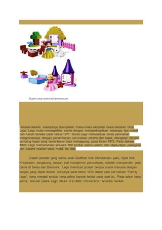 Duplo untuk anak kecil perempuan
Dekade-dekade selanjutnya merupakan masa-masa ekspansi besar-besaran Grup
Lego. Lego mulai menargetkan wanita dengan memperkenalkan beberapa tipe mebel
dan rumah boneka pada tahun 1971. Dunia Lego memperluas dunia permainan
transportasinya dengan penambahan set mainan perahu dan kapal, dilengkapi dengan
lambung kapal yang benar-benar bisa mengapung, pada tahun 1972. Pada dekade
1970, Lego memproduksi kira-kira 600 produk sistem-sistem dan objek-objek pelengkap
lain, seperti mainan taksi, mobil, rel, dsb.
Dalam periode yang sama, anak Godtfred Kirk Christiansen yaitu, Kjeld Kirk
Kristiansen, bergabung dengan staf manajemen perusahaan, setelah memperoleh gelar
bisnis di Swiss dan Denmark. Lego membuat produk berupa sosok manusia dengan
tangan yang dapat diubah posisinya pada tahun 1974 dalam satu set mainan "Family
Lego", yang menjadi produk yang paling banyak terjual pada saat itu. Pada tahun yang
sama, Sebuah pabrik Lego dibuka di Enfield, Connecticut, Amerika Serikat.
 