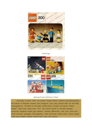 Family Lego
Beberapa Produk LEGO tahun 1970an
Kemudian di tahun 1975, set mainan "Expert Series" pertama kali diperkenalkan.
Set mainan ini ditujukan kepada para pengguna Lego yang usianya lebih tua dan lebih
berpengalaman. Produksi ini kemudian berkembang menjadi set mainan "Expert
Builder", diluncurkan pada tahun 1977. Set mainan teknis ini memiliki berbagai
komponen bergerak seperti gigi mekanis, mekanik differensial, roda, tuas, poros dan
sendi universal, sehingga memungkinkan untuk membuat model-model mainan seperti
mobil yang realistis dengan mesin-mesin yang nirip aslinya.
 