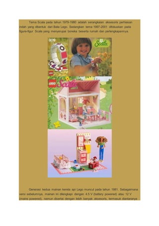 Tema Scala pada tahun 1979-1980 adalah serangkaian aksesoris perhiasan
indah yang dibentuk dari Bata Lego. Sedangkan tema 1997-2001 difokuskan pada
figure-figur Scala yang menyerupai boneka beserta rumah dan perlengkapannya.
Generasi kedua mainan kereta api Lego muncul pada tahun 1981. Sebagaimana
versi sebelumnya, mainan ini dilengkapi dengan 4.5 V (battery powered) atau 12 V
(mains powered), namun disertai dengan lebih banyak aksesoris, termasuk diantaranya
 