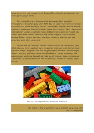 lampu-lampu yang bisa menyala, sinyal dan posisi bisa dikontrol dari jarak jauh, dan
sistem persimpangan kereta.
Seri mainan baru yang dirancang untuk pembangun Lego yang lebih
berpengalaman dikeluarkan pada tahun 1990. Tiga set Model Team, termasuk sebuah
mobil balap dan sebuah kendaraan off-road, menampilkan tingkatan detil dan tampak-
nyata yang sebelumnya tidak terlihat di seri mainan Lego manapun. Grup Lego menjadi
salah satu dari sepuluh perusahaan mainan terbesar di dunia tahun ini, menjadi satu-
satunya perusahaan mainan dari Eropa yang berada di jajaran Top-10 tersebut.
Legoland Billund, pertama kali dalam sejarahnya, dikunjungi lebih dari satu juta
pengunjung pada tahun yang sama.
Sampai detik ini, Lego telah memiliki berbagai macam set mainan yang dapat
dilihat daftarnya disini. Lego tidak hanya mngajarkan anak-anak untuk bermain tetapi
juga untuk belajar, mengasah otak, dan mengembangkan kreatifitas. Perkembangan
sejarah Lego yang telah saya tuliskan member pelajaran, bahwa kesuksesan tidak
datang dengan sendirinya dan pasti aka nada banyak rintangan dalam mencapainya.
Tapi selama kita selalu memiliki niat baik dan berusaha, cita-cita kita tersebut dapat
tercapai.
Bata LEGO. Hasil kerja keras The Christiansens, terutama Ole
Det bedste er ikke for godt (hanya yang terbaiklah yang cukup baik)
- Ole Kirk Christiansen
 