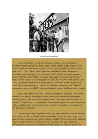 Ole dan keempat anaknya
Untuk mendapatkan nama dari usahanya tersebut, beliau mengadakan
sayembara diantara para pegawainya dengan hadiah sebotol anggur buatan sendiri.
Tetapi akhirnya Ole mempertimbangkan dua nama yang dipikirkannya sendiri, yaitu
“Legio” dan “LEGO”. LEGO adalah singkatan yang ia buat sendiri dari Bahasa
Denmarkleg godt yang berarti “bermain dengan baik”. Setelah mempertimbangkan,
akhirnya dipilihlah nama “LEGO”. Kemudian Grup Lego menemukan bahwa "Lego"
dapat diartikan sebagai "saya mengumpulkan" atau "Aku merakit" dalam bahasa Latin.
LEGO juga memiliki motto saat itu yang berbunyi “Det bedste er ikke for godt” yang
berarti dalam Bahasa Indonesia “hanya yang terbaiklah yang cukup baik”. Motto ini
mengartikan bahwa grup LEGO hanya menghasilkan mainan dari bahan-bahan terbaik.
Tahun 1942, perusahaan milik Ole kembali mengalami kebakaran. Tidak lama
setelah itu, Ole kembali membangun pabrik dilahan yang sama untuk melanjutkan
usahanya. Tahun 1946, Ole membeli sebuah mesin cetak injeksi plastik dari sebuah
pameran di Copenhagen. Ia mendapatkan barang contoh berupa sepotong barang bata
plastik yang bisa saling melekat satu dengan yang lain (interlocking) yang diproduksi
oleh perusahaan Kiddicraft.
Ole mendesain ulang batu bata tersebut dan memproduksinya kembail dengan
nama "Automatic Binding Bricks" (Bata Yang Melekat Secara Otomatis). Bata Lego,
yang kemudian diproduksi dari material cellulose acetate. Produk ini memeiliki beberapa
tonjolan bundar di atasnya dan bagian bawah yang berbentuk segiempat yang
berlubang. Bata-bata ini akan melekat satu dengan yang lain, tapi tidak terlalu erat
 