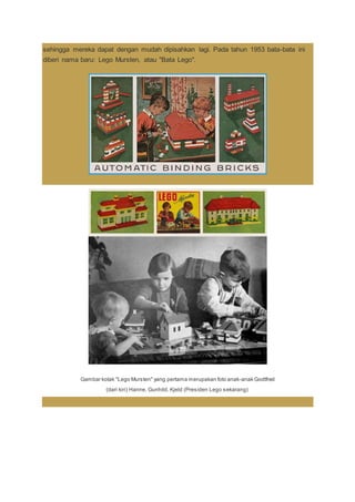 sehingga mereka dapat dengan mudah dipisahkan lagi. Pada tahun 1953 bata-bata ini
diberi nama baru: Lego Mursten, atau "Bata Lego".
Gambar kotak "Lego Mursten" yang pertama merupakan foto anak-anak Godtfred
(dari kiri) Hanne, Gunhild, Kjeld (Presiden Lego sekarang)
 