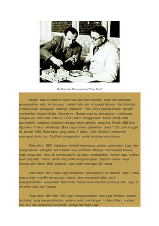 Godtfred dan Ole merancang"Town Plan"
Mainan bata ini diterima cukup baik oleh para pembeli, tetapi ada beberapa
permasalahan yaitu: kemampuan melekat bata-bata ini sangat terbatas dan bata-bata
ini tidak terlalu serbaguna. Akhirnya padatahun 1958 LEGO disempurnakan dengan
memberikan lubang silinder dibawahnya. Dengan cara itu, kemampuan melekatnya
menjadi jauh lebih baik. Saat itu, LEGO belum menggunakan bahan plastik ABS
(acrylonitrile butadiene styrene) sehingga belum sekokoh sekarang. Plastik ABS baru
digunakan 5 tahun setelahnya. Bata Lego modern dipatenkan pukul 13:58 pada tanggal
28 Januari 1958. Pada tahun yang sama, 11 Maret 1958, Ole Kirk Christiansen
meninggal dunia, dan Godtfred menggantikan posisi pimpinan perusahaan.
Pada tahun 1960, kebakaran kembali menyerang gudang perusahaan Lego dan
menghabiskan sebagian besar bahan kayu. Godtfred akhirnya memutuskan bahwa
Lego hanya akan fokus ke mainan plastik dan akan meninggalkan mainan kayu, melihat
hasil penjualan mainan plastik yang lebih menguntungkan daripada mainan kayu.
Sampai akhir tahun 1960, pegawai Lego sudah mencapai 450 orang.
Pada tahun 1961, Grup Lego melebarkan penjualannya ke Amerika Utara. Tetapi
karena tidak memiliki kemampuan logistic, Lego mengambil jalan untuk
memperbolehkan perusahaan Samsonite memproduksi kembali produk-produk Lego di
Amerika Utara dan Kanada.
Pada tahun 1961 dan 1962 Lego memperkenalkan roda Lego pertama, sebuah
tambahan yang mengembangkan potensi untuk membangun mobil-mobilan, mainan
truk, bus dan kendaraan-kendaraan lainnya dari bata Lego.
 