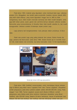 Pada tahun 1963, material yang digunakan untuk membuat bata Lego, cellulose
acetate (CA), ditinggalkan dan beralih pada acrylonitrile butadine styrene (plastik ABS)
yang lebih stabil sifatnya, yang masih digunakan hingga hari ini. ABS itu tidak
mengandung racun, tidak mudah memudar warnanya dan tidak mudah bengkok, serta
juga lebih tahan panas, asam, garam dan zat kimia lainnya daripada cellulose acetate.
Samsonite yang memproduksinya di Amerika Utara tidak beralih seketika itu, dan masih
menggunakan cellulose acetate di beberapa aspek produk Lego.
Lego pertama kali mengikutsertakan buku petunjuk dalam produknya di tahun
1964.
Salah satu produk Lego yang paling terkenal dan sukses, Sistem Kereta Api
Lego, pertama kali diluncurkan pada tahun 1966. Sistem Kereta api ini memiliki motor
4,5 Volt, kotak baterai dan rel kereta; dua tahun kemudian motor 12 Volt diperkenalkan.
Kereta Api mainan milik Lego yang pertama
Pada tahun 1968, Godtfred merencanakan untuk membangun taman rekreasi
Lego di Billund yang diberi nama “Legoland Park” atau “Taman Legoland”. Ekspektasi
jumlah pengunjung pada tahun pertama adalah sekitar 200.000-300.000 orang. Pada
tanggal 7 Juni 1968, Taman Legoland secara resmi dibuka di Billund. Jumlah
pengunjung yang datang pada tahun pertama melampaui ekspektasi yang dibuat
Godtfred, yaitu 625.000 orang. Selama 20 tahun berikutnya, taman ini bertambah luas
delapan kali dari luas awalnya, dan nantinya rata-rata dikunjungi sekitar satu juta
 