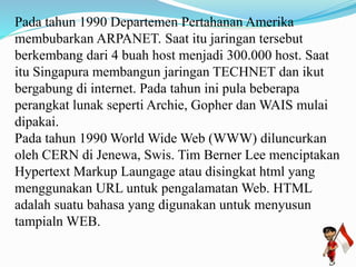 Pada tahun 1990 Departemen Pertahanan Amerika 
membubarkan ARPANET. Saat itu jaringan tersebut 
berkembang dari 4 buah host menjadi 300.000 host. Saat 
itu Singapura membangun jaringan TECHNET dan ikut 
bergabung di internet. Pada tahun ini pula beberapa 
perangkat lunak seperti Archie, Gopher danWAIS mulai 
dipakai. 
Pada tahun 1990 World Wide Web (WWW) diluncurkan 
oleh CERN di Jenewa, Swis. Tim Berner Lee menciptakan 
Hypertext Markup Laungage atau disingkat html yang 
menggunakan URL untuk pengalamatanWeb. HTML 
adalah suatu bahasa yang digunakan untuk menyusun 
tampialn WEB. 
 