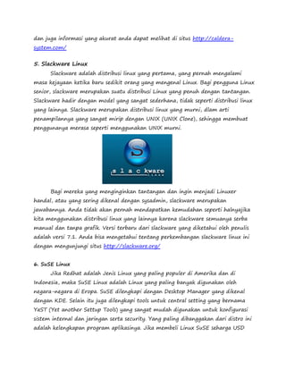 dan juga informasi yang akurat anda dapat melihat di situs http://caldera-system. 
com/ 
5. Slackware Linux 
Slackware adalah distribusi linux yang pertama, yang pernah mengalami 
masa kejayaan ketika baru sedikit orang yang mengenal Linux. Bagi pengguna Linux 
senior, slackware merupakan suatu distribusi Linux yang penuh dengan tantangan. 
Slackware hadir dengan model yang sangat sederhana, tidak seperti distribusi linux 
yang lainnya. Slackware merupakan distribusi linux yang murni, dlam arti 
penampilannya yang sangat mirip dengan UNIX (UNIX Clone), sehingga membuat 
penggunanya merasa seperti menggunakan UNIX murni. 
Bagi mereka yang menginginkan tantangan dan ingin menjadi Linuxer 
handal, atau yang sering dikenal dengan sysadmin, slackware merupakan 
jawabannya. Anda tidak akan pernah mendapatkan kemudahan seperti halnyajika 
kita menggunakan distribusi linux yang lainnya karena slackware semuanya serba 
manual dan tanpa grafik. Versi terbaru dari slackware yang diketahui oleh penulis 
adalah versi 7.1. Anda bisa mengetahui tentang perkembangan slackware linux ini 
dengan mengunjungi situs http://slackware.org/ 
6. SuSE Linux 
Jika Redhat adalah Jenis Linux yang paling populer di Amerika dan di 
Indonesia, maka SuSE Linux adalah Linux yang paling banyak digunakan oleh 
negara-negara di Eropa. SuSE dilengkapi dengan Desktop Manager yang dikenal 
dengan KDE. Selain itu juga dilengkapi tools untuk central setting yang bernama 
YaST (Yet another Settup Tools) yang sangat mudah digunakan untuk konfigurasi 
sistem internal dan jaringan serta security. Yang paling dibanggakan dari distro ini 
adalah kelengkapan program aplikasinya. Jika membeli Linux SuSE seharga USD 
 