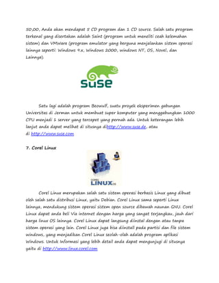 50,00, Anda akan mendapat 5 CD program dan 1 CD source. Salah satu program 
terkenal yang disertakan adalah Saint (program untuk meneliti ceah kelemahan 
sistem) dan VMWare (program emulator yang berguna menjalankan sistem operasi 
lainnya seperti: Windows 9.x, Windows 2000, windows NT, OS, Novel, dan 
Lainnya). 
Satu lagi adalah program Beowulf, suatu proyek eksperimen gabungan 
Universitas di Jerman untuk membuat super komputer yang menggabungkan 1000 
CPU menjadi 1 server yang tercepet yang pernah ada. Untuk keterangan lebih 
lanjut anda dapat melihat di situsnya dihttp://www.suse.de, atau 
di http://www.suse.com 
7. Corel Linux 
Corel Linux merupakan salah satu sistem operasi berbasis Linux yang dibuat 
oleh salah satu distribusi Linux, yaitu Debian. Corel Linux sama seperti Linux 
lainnya, mendukung sistem operasi sistem open source dibawah naunan GNU. Corel 
Linux dapat anda beli Via internet dengan harga yang sangat terjangkau, jauh dari 
harga linux OS lainnya. Corel Linux dapat langsung diinstal dengan atau tanpa 
sistem operasi yang lain. Corel Linux juga bisa diinstall pada partisi dan file sistem 
windows, yang menjadikan Corel Linux seolah-olah adalah program aplikasi 
Windows. Untuk Informasi yang lebih detail anda dapat mengunjugi di situsnya 
yaitu di http://www.linux.corel.com 
 