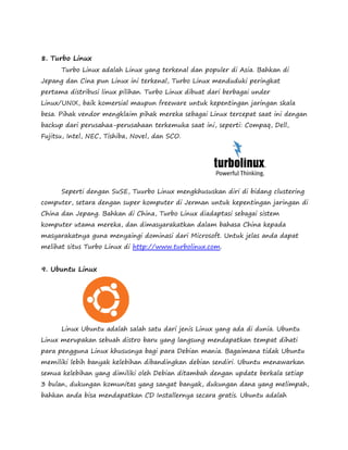 8. Turbo Linux 
Turbo Linux adalah Linux yang terkenal dan populer di Asia. Bahkan di 
Jepang dan Cina pun Linux ini terkenal, Turbo Linux menduduki peringkat 
pertama distribusi linux pilihan. Turbo Linux dibuat dari berbagai under 
Linux/UNIX, baik komersial maupun freeware untuk kepentingan jaringan skala 
besa. Pihak vendor mengklaim pihak mereka sebagai Linux tercepat saat ini dengan 
backup dari perusahaa-perusahaan terkemuka saat ini, seperti: Compaq, Dell, 
Fujitsu, Intel, NEC, Tishiba, Novel, dan SCO. 
Seperti dengan SuSE, Tuurbo Linux mengkhususkan diri di bidang clustering 
computer, setara dengan super komputer di Jerman untuk kepentingan jaringan di 
China dan Jepang. Bahkan di China, Turbo Linux diadaptasi sebagai sistem 
komputer utama mereka, dan dimasyarakatkan dalam bahasa China kepada 
masyarakatnya guna menyaingi dominasi dari Microsoft. Untuk jelas anda dapat 
melihat situs Turbo Linux di http://www.turbolinux.com. 
9. Ubuntu Linux 
Linux Ubuntu adalah salah satu dari jenis Linux yang ada di dunia. Ubuntu 
Linux merupakan sebuah distro baru yang langsung mendapatkan tempat dihati 
para pengguna Linux khususnya bagi para Debian mania. Bagaimana tidak Ubuntu 
memiliki lebih banyak kelebihan dibandingkan debian sendiri. Ubuntu menawarkan 
semua kelebihan yang dimiliki oleh Debian ditambah dengan update berkala setiap 
3 bulan, dukungan komunitas yang sangat banyak, dukungan dana yang melimpah, 
bahkan anda bisa mendapatkan CD Installernya secara gratis. Ubuntu adalah 
 