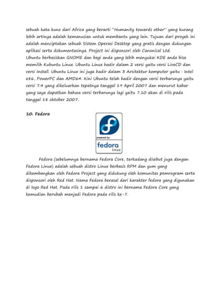sebuah kata kuno dari Africa yang berarti “Humanity towards other” yang kurang 
lebih artinya adalah kemanusian untuk membantu yang lain. Tujuan dari proyek ini 
adalah menciptakan sebuah Sistem Operasi Desktop yang gratis dengan dukungan 
aplikasi serta dokumentasinya. Project ini disponsori oleh Canonical Ltd. 
Ubuntu berbasiskan GNOME dan bagi anda yang lebih menyukai KDE anda bisa 
memilih Kubuntu Linux. Ubuntu Linux hadir dalam 2 versi yaitu versi LiveCD dan 
versi Install. Ubuntu Linux ini juga hadir dalam 3 Arsitektur komputer yaitu : Intel 
x86, PowerPC dan AMD64. Kini Ubuntu telah hadir dengan versi terbarunya yaitu 
versi 7.4 yang dikeluarkan tepatnya tanggal 19 April 2007 dan menurut kabar 
yang saya dapatkan bahwa versi terbarunya lagi yaitu 7.10 akan di rilis pada 
tanggal 18 oktober 2007. 
10. Fedora 
Fedora (sebelumnya bernama Fedora Core, terkadang disebut juga dengan 
Fedora Linux) adalah sebuah distro Linux berbasis RPM dan yum yang 
dikembangkan oleh Fedora Project yang didukung oleh komunitas pemrogram serta 
disponsori oleh Red Hat. Nama Fedora berasal dari karakter fedora yang digunakan 
di logo Red Hat. Pada rilis 1 sampai 6 distro ini bernama Fedora Core yang 
kemudian berubah menjadi Fedora pada rilis ke-7. 
 