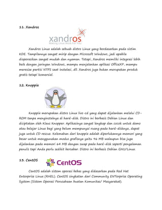 11. Xandros 
Xandros Linux adalah sebuah distro Linux yang berdasarkan pada sistim 
KDE. Tampilannya sangat mirip dengan Microsoft Windows, jadi apabila 
dioperasikan sangat mudah dan nyaman. Tetapi, Xandros memiliki integrasi lebih 
baik dengan jaringan Windows, mampu menjalankan aplikasi OfficeXP, mampu 
meresize partisi NTFS saat instalasi, dll. Xandros juga bukan merupakan produk 
gratis tetapi komersial. 
12. Knoppix 
Knoppix merupakan distro Linux live-cd yang dapat dijalankan melalui CD-ROM 
tanpa menginstalnya di hard-disk. Distro ini berbasis Debian Linux dan 
diciptakan oleh Klaus Knopper. Aplikasinya sangat lengkap dan cocok untuk demo 
atau belajar Linux bagi yang belum mempunyai ruang pada hard-disknya, dapat 
juga untuk CD rescue. Kelemahan dari knoppix adalah diperlukannya memori yang 
besar untuk menggunakan modus grafisnya yaitu 96 MB walaupun bisa juga 
dijalankan pada memori 64 MB dengan swap pada hard-disk seperti pengalaman 
penulis tapi Anda perlu sedikit bersabar. Distro ini berbasis Debian GNU/Linux. 
13. CentOS 
CentOS adalah sistem operasi bebas yang didasarkan pada Red Hat 
Enterprise Linux (RHEL). CentOS singkatan dari Community ENTerprise Operating 
System (Sistem Operasi Perusahaan buatan Komunitas/ Masyarakat). 
 
