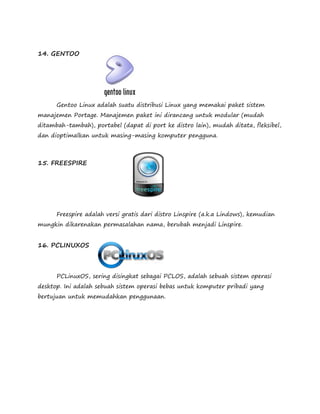 14. GENTOO 
Gentoo Linux adalah suatu distribusi Linux yang memakai paket sistem 
manajemen Portage. Manajemen paket ini dirancang untuk modular (mudah 
ditambah-tambah), portabel (dapat di port ke distro lain), mudah ditata, fleksibel, 
dan dioptimalkan untuk masing-masing komputer pengguna. 
15. FREESPIRE 
Freespire adalah versi gratis dari distro Linspire (a.k.a Lindows), kemudian 
mungkin dikarenakan permasalahan nama, berubah menjadi Linspire. 
16. PCLINUXOS 
PCLinuxOS, sering disingkat sebagai PCLOS, adalah sebuah sistem operasi 
desktop. Ini adalah sebuah sistem operasi bebas untuk komputer pribadi yang 
bertujuan untuk memudahkan penggunaan. 
 