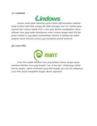 19. LINDOWS 
Lindows masih kalah dibanding Lycoris dalam segi kecantikan tampilan 
tetapi Lindows telah lebih matang dan telah mencapai versi 4.0. Fasilitas yang 
menarik dari Lindows adalah Click-n-Run yaitu fasilitas mendapatkan ribuan 
software Linux yang sudah dikonfigurasi untuk Lindows dengan sekali klik dan 
proses instalasi ini juga dapat menambahkan shortcut di desktop dan daftar 
program secara otomatis.Lindows juga merupakan produk komersial. 
20. Linux Mint 
Linux Mint adalah distribusi linux yang berbasis Ubuntu dengan tujuan 
membuat distribusi linux yang komplit “out-of-the-box”, diantaranya adalah 
browser plugins, suport multimedia yang lebih lengkap, java dan lain sebagainya. 
Linux Mint sendiri kompatibel dengan Ubuntu repositoris. 
