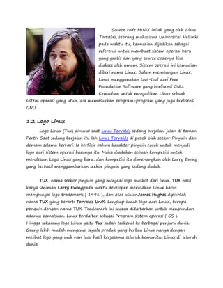 Source code MINIX inilah yang oleh Linus 
Torvalds, seorang mahasiswa Universitas Helsinki 
pada waktu itu, kemudian dijadikan sebagai 
referensi untuk membuat sistem operasi baru 
yang gratis dan yang source codenya bisa 
diakses oleh umum. Sistem operasi ini kemudian 
diberi nama Linux. Dalam membangun Linux, 
Linus menggunakan tool-tool dari Free 
Foundation Software yang berlisensi GNU. 
Kemudian untuk menjadikan Linux sebuah 
sistem operasi yang utuh, dia memasukkan program-program yang juga berlisensi 
GNU. 
1.2 Logo Linux 
Logo Linux (Tux) dimulai saat Linus Torvalds sedang berjalan-jalan di taman 
Perth. Saat sedang berjalan itu lah Linus Torvalds di patok oleh seekor Pinguin dan 
demam selama berhari. Ia berfikir bahwa karakter pinguin cocok untuk menjadi 
logo dari sistem operasi barunya itu. Maka diadakan sebuah kompetisi untuk 
mendesain Logo Linux yang baru, dan kompetisi itu dimenangkan oleh Larry Ewing 
yang berhasil menggambarkan seekor pinguin yang sedang duduk. 
TUX, nama seekor pinguin yang menjadi logo maskot dari linux. TUX hasil 
karya seniman Larry Ewingpada waktu developer merasakan Linux harus 
mempunyai logo trademark ( 1996 ), dan atas usulanJames Hughes dipilihlah 
nama TUX yang berarti Torvalds UniX. Lengkap sudah logo dari Linux, berupa 
penguin dengan nama TUX. Trademark ini segera didaftarkan untuk menghindari 
adanya pemalsuan. Linux terdaftar sebagai Program sistem operasi ( OS ). 
Hingga sekarang logo Linux yaitu Tux sudah terkenal ke berbagai penjuru dunia. 
Orang lebih mudah mengenal segala produk yang berbau Linux hanya dengan 
melihat logo yang unik nan lucu hasil kerjasama seluruh komunitas Linux di seluruh 
dunia. 
 
