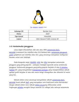 Tux, penguin, maskot Linux 
Keluarga OS Bertipe Unix 
Status Aktif 
Tipe Kernel Monolitik 
Lisensi GNU General Public License dll. 
1.3 Antarmuka pengguna 
Linux dapat dikendalikan oleh satu atau lebih antarmuka baris 
perintah (command line interface atau CLI) berbasis teks, antarmuka pengguna 
grafis (graphical user interface atau GUI, yang umumnya merupakan konfigurasi 
bawaan untuk versi desktop). 
Pada komputer meja, GNOME, KDE dan Xfce merupakan antarmuka 
pengguna yang paling popular, walaupun terdapat sejumlah varian antarmuka 
pengguna. Antarmuka pengguna yang paling populer berjalan di atas X Window 
System (X), yang menyediakan transparansi jaringan yang memperolehkan sebuah 
aplikasi grafis berjalan di atas satu mesin tetapi ditampilkan dan dikontrol di mesin 
yang lain. 
Sebuah sistem Linux umumnya menyediakan sebuah antarmuka baris 
perintah lewat sebuah shell, yang merupakan cara tradisional untuk berinteraksi 
dengan sebuah sistem Unix. Sebuah distro Linuxyang dikhususkan untuk 
lingkungan peladen mungkin hanya memiliki CLI sebagai satu-satunya antarmuka. 
 