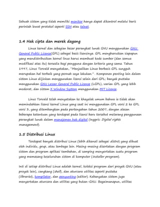 Sebuah sistem yang tidak memiliki monitor hanya dapat dikontrol melalui baris 
perintah lewat protokol seperti SSH atau telnet. 
1.4 Hak cipta dan merek dagang 
Linux kernel dan sebagian besar perangkat lunak GNU menggunakan GNU 
General Public License(GPL) sebagai basis lisensinya. GPL mengharuskan siapapun 
yang mendistribusikan kernel linux harus membuat kode sumber (dan semua 
modifikasi atas itu) tersedia bagi pengguna dengan kriteria yang sama. Tahun 
1997, Linus Torvald menyatakan, “Menjadikan Linux berbasis GPL sungguh 
merupakan hal terbaik yang pernah saya lakukan.” . Komponen penting lain dalam 
sistem Linux diijinkan menggunakan lisensi selain dari GPL; banyak pustaka 
menggunakan GNU Lesser General Public License (LGPL), varian GPL yang lebih 
moderat, dan sistem X Window System menggunakan MIT License. 
Linus Torvald telah menyatakan ke khayalak umum bahwa ia tidak akan 
memindahkan lisensi kernel Linux yang saat ini menggunakan GPL versi 2 ke GPL 
versi 3, yang ditembangkan pada pertengahan tahun 2007, dengan alasan 
beberapa ketentuan yang terdapat pada lisensi baru tersebut melarang penggunaan 
perangkat lunak dalam manajemen hak digital (Inggris: Digital rights 
management). 
1.5 Distribusi Linux 
Terdapat banyak distribusi Linux (lebih dikenali sebagai distro) yang dibuat 
oleh individu, grup, atau lembaga lain. Masing-masing disertakan dengan program 
sistem dan program aplikasi tambahan, di samping menyertakan suatu program 
yang memasang keseluruhan sistem di komputer (installer program). 
Inti di setiap distribusi Linux adalah kernel, koleksi program dari proyek GNU (atau 
proyek lain), cangkang (shell), dan aturcara utilitas seperti pustaka 
(libraries), kompilator, dan penyunting (editor). Kebanyakan sistem juga 
menyertakan aturcara dan utilitas yang bukan-GNU. Bagaimanapun, utilitas 
 