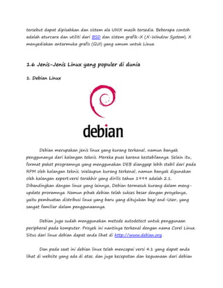 tersebut dapat dipisahkan dan sistem ala UNIX masih tersedia. Beberapa contoh 
adalah aturcara dan utiliti dari BSD dan sistem grafik-X (X-Window System). X 
menyediakan antarmuka grafis (GUI) yang umum untuk Linux. 
1.6 Jenis-Jenis Linux yang populer di dunia 
1. Debian Linux 
Debian merupakan jenis linux yang kurang terkenal, namun banyak 
penggunanya dari kalangan teknis. Mereka puas karena kestabilannya. Selain itu, 
format paket programnya yang menggunakan DEB dianggap lebih stabil dari pada 
RPM oleh kalangan teknis. Walaupun kurang terkenal, namun banyak digunakan 
oleh kalangan expert.versi terakhir yang dirilis tahun 1999 adalah 2.1. 
Dibandingkan dengan linux yang lainnya, Debian termasuk kurang dalam meng-update 
proramnya. Namun pihak debian telah sukses besar dengan proyeknya, 
yaitu pembuatan distribusi linux yang baru yang ditujukan bagi end-User, yang 
sangat familiar dalam penggunaannya. 
Debian juga sudah menggunakan metode autodetect untuk penggunaan 
peripheral pada komputer. Proyek ini nantinya terkenal dengan nama Corel Linux. 
Situs dari linux debian dapat anda lihat di http://www.debian.org. 
Dan pada saat ini debian linux telah mencapai versi 4.1 yang dapat anda 
lihat di website yang ada di atas. dan juga kecepatan dan keguanaan dari debian 
 