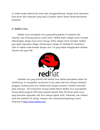 ini sudah sangat optimal jika anda ingin menggunakannya. Sangat cocok digunakan 
buat server atau komputer yang akan di jadikan admin dalam sebuah perusahaan 
komputer. 
2. Redhat Linux 
Redhat Linux merupakan linux yang paling popular di Indonesia dan 
Amerika, dan dirancang khusus untuk server. Redhat diakui sebagai server tercepat 
dibandingkan dengan linux server lainnya. Selain sebagai server tercepat, Redhat 
juga dapat digunakan sebagai clientmaupun sebagai PC desktop/PC standolone. 
Saat ini redhat sudah beredar dengan versi 9.0 yang dapat menggunakan desktop 
Genome dan juga KDE. 
Kelebihan lain yang dimiliki oleh Redhat linux adalah kemudahan dalam hal 
installasinya. Ini merupakan revolusioner Linux. pada saat linux lainnya membuat 
pengguna awalnya putus asa, Redhat hadir dengan prosedur installasi termudah 
pada masanya. Hal revolusioner lainnya adalah bahwa Redhat linux menciptakan 
format paket program RPM yang menjadi standar baku file binner pada Linux, 
yang kemudian digunakan oleh linux lainnya seperti SuSE, Mandrake, dan Caldera. 
anda bisa membeli CD aslinya, ataupun men-download programnya secara 
langsung di http://www.redhat.com/ 
 