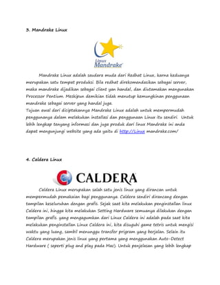 3. Mandrake Linux 
Mandrake Linux adalah saudara muda dari Redhat Linux, karna keduanya 
merupakan satu tempat produksi. Bila redhat direkomendasikan sebagai server, 
maka mandrake dijadikan sebagai client yan handal, dan diutamakan mengunakan 
Processor Pentium. Meskipun demikian tidak menutup kemungkinan penggunaan 
mandrake sebagai server yang handal juga. 
Tujuan awal dari diciptakannya Mandrake Linux adalah untuk mempermudah 
penggunanya dalam melakukan installasi dan penggunaan Linux itu sendiri. Untuk 
lebih lengkap tenyang informasi dan juga produk dari linux Mandrake ini anda 
dapat mengunjungi website yang ada yaitu di http://Linux mandrake.com/ 
4. Caldera Linux 
Caldera Linux merupakan salah satu jenis linux yang dirancan untuk 
mempermudah pemakaian bagi penggunanya. Caldera sendiri dirancang dengan 
tampilan keseluruhan dengan grafis. Sejak saat kita melakukan penginstallan linux 
Caldera ini, hingga kita melakukan Setting Hardware semuanya dilakukan dengan 
tampilan grafis. yang mengagumkan dari Linux Caldera ini adalah pada saat kita 
melakukan penginstallan Linux Caldera ini, kita disuguhi game tetris untuk mengisi 
waktu yang luang, sambil menunggu transfer prigram yang berjalan. Selain itu 
Caldera merupakan jenis linux yang pertama yang menggunakan Auto-Detect 
Hardware ( seperti plug and play pada Mac). Untuk penjelasan yang lebih lengkap 
 
