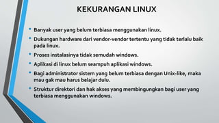 KEKURANGAN LINUX
• Banyak user yang belum terbiasa menggunakan linux.
• Dukungan hardware dari vendor-vendor tertentu yang tidak terlalu baik
pada linux.
• Proses instalasinya tidak semudah windows.
• Aplikasi di linux belum seampuh aplikasi windows.
• Bagi administrator sistem yang belum terbiasa dengan Unix-like, maka
mau gak mau harus belajar dulu.
• Struktur direktori dan hak akses yang membingungkan bagi user yang
terbiasa menggunakan windows.
 