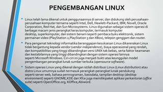 PENGEMBANGAN LINUX
• Linux telah lama dikenal untuk penggunaannya di server, dan didukung oleh perusahaan-
perusahaan komputer ternama seperti Intel, Dell, Hewlett-Packard, IBM, Novell,Oracle
Corporation, Red Hat, dan Sun Microsystems. Linux digunakan sebagai sistem operasi di
berbagai macam jenis perangkat keras komputer, termasuk komputer
desktop, superkomputer, dan sistem benam seperti pembaca buku elektronik, sistem
permainan video (PlayStation 2,PlayStation 3 dan XBox), telepon genggam dan router.
• Para pengamat teknologi informatika beranggapan kesuksesan Linux dikarenakan Linux
tidak bergantung kepada vendor (vendor independence), biaya operasional yang rendah,
dan kompatibilitas yang tinggi dibandingkan versi UNIX tak bebas, serta faktor keamanan
dan kestabilannya yang tinggi dibandingkan dengan sistem operasi lainnya
seperti MicrosoftWindows.Ciri-ciri ini juga menjadi bukti atas keunggulan model
pengembangan perangkat lunak sumber terbuka (opensource software).
• Sistem operasi Linux yang dikenal dengan istilah distribusi Linux (Linux distribution) atau
distro Linux umumnya sudah termasuk perangkat-perangkat lunak pendukung
seperti server web, bahasa pemrograman, basisdata, tampilan desktop (desktop
environment) seperti GNOME,KDE dan Xfce juga memilikipaket aplikasi perkantoran (office
suite) seperti OpenOffice.org, KOffice,Abiword.
 