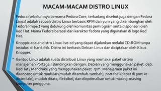 MACAM-MACAM DISTRO LINUX
• Fedora (sebelumnya bernama Fedora Core, terkadang disebut juga dengan Fedora
Linux) adalah sebuah distro Linux berbasis RPM dan yum yang dikembangkan oleh
Fedora Project yang didukung oleh komunitas pemrogram serta disponsori oleh
Red Hat. Nama Fedora berasal dari karakter fedora yang digunakan di logo Red
Hat.
• Knoppix adalah distro Linux live-cd yang dapat dijalankan melalui CD-ROM tanpa
instalasi di hard disk. Distro ini berbasis Debian Linux dan diciptakan oleh Klaus
Knopper.
• Gentoo Linux adalah suatu distribusi Linux yang memakai paket sistem
manajemen Portage. [Bandingkan dengan: Debian yang menggunakan paket .deb,
RedHat / Mandrake yang menggunakan paket .rpm. Manajemen paket ini
dirancang untuk modular (mudah ditambah-tambah), portabel (dapat di port ke
distro lain), mudah ditata, fleksibel, dan dioptimalkan untuk masing-masing
komputer pengguna.
 