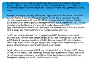 Sejarah berdirinya openSUSE dimulai pada 1992 ketika 4 pengguna Linux asal
Jerman - Roland Dyroff, Thomas Fehr, Hubert Mantel dan Burchard Steinbild –
meluncurkan proyek mereka dengan label SuSE (Software und System Entwicklung)
Linux.

Mulanya, perusahaan ini menjual satu set floppy disk berisi Slackware Linux edisi
Jerman. Namun tidak lama kemudian mereka merilis SuSE Linux yang menjadi
distro independen versi 4.2 pada Mei 1996. Di tahun-tahun berikutnya, developer
SuSE mengadopsi format package management RPM dan mengenalkan YaST, system
administration tool basis grafis yang lebih mudah dioperasikan. Rilis
ajeg, dokumentasi berbentuk buku nan bagus, dan ketersediaan SuSE Linux di toko-
toko di Eropa dan Amerika Utara tutur mempopulerkan distro ini.

SuSE Linux diakuisisi Novell, Inc. di penghujung 2003. Perubahan besar hasil
akuisisi Novell terlihat pada pengembangan, lisensi dan ketersedian SUSE Linux —
YaST dirilis di bawah payung General Public License, image ISO didistribusikan
bebas di pelbagai server, dan, paling signifikan, kali pertama pengembangan distro
dibuka untuk umum agar masyarakat dapat berpartisipasi.

Sejak peluncuran proyek openSUSE dan rilis versi 10.0 pada Oktober 2005, distro
ini betul-betul bebas. Kode openSUSE menjadi base system bagi produk komersial
Novell yang mulanya bernama Novell Linux tetapi kemudian menjadi SUSE Linux
Enterprise Desktop dan SUSE Linux Enterprise Serve
 