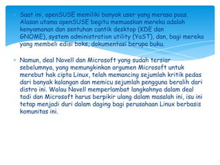 Saat ini, openSUSE memiliki banyak user yang merasa puas.
Alasan utama openSUSE begitu memuaskan mereka adalah
kenyamanan dan sentuhan cantik desktop (KDE dan
GNOME), system administration utility (YaST), dan, bagi mereka
yang membeli edisi boks, dokumentasi berupa buku.

Namun, deal Novell dan Microsoft yang sudah tersiar
sebelumnya, yang memungkinkan argumen Microsoft untuk
merebut hak cipta Linux, telah memancing sejumlah kritik pedas
dari banyak kalangan dan memicu sejumlah pengguna beralih dari
distro ini. Walau Novell memperlambat langkahnya dalam deal
tadi dan Microsoft harus berpikir ulang dalam masalah ini, isu ini
tetap menjadi duri dalam daging bagi perusahaan Linux berbasis
komunitas ini.
 