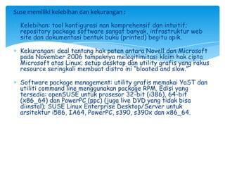 Suse memiliki kelebihan dan kekurangan :

  Kelebihan: tool konfigurasi nan komprehensif dan intuitif;
  repository package software sangat banyak, infrastruktur web
  site dan dokumentasi bentuk buku (printed) begitu apik.

  Kekurangan: deal tentang hak paten antara Novell dan Microsoft
  pada November 2006 tampaknya melegitimitasi klaim hak cipta
  Microsoft atas Linux; setup desktop dan utility grafis yang rakus
  resource seringkali membuat distro ini ―bloated and slow.‖

  Software package management: utility grafis memakai YaST dan
  utiliti command line menggunakan package RPM. Edisi yang
  tersedia: openSUSE untuk prosesor 32-bit (i386), 64-bit
  (x86_64) dan PowerPC (ppc) (juga live DVD yang tidak bisa
  diinstal); SUSE Linux Enterprise Desktop/Server untuk
  arsitektur i586, IA64, PowerPC, s390, s390x dan x86_64.
 