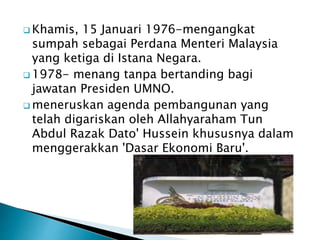  Khamis, 15 Januari 1976-mengangkat
sumpah sebagai Perdana Menteri Malaysia
yang ketiga di Istana Negara.
 1978- menang tanpa bertanding bagi
jawatan Presiden UMNO.
 meneruskan agenda pembangunan yang
telah digariskan oleh Allahyaraham Tun
Abdul Razak Dato' Hussein khususnya dalam
menggerakkan 'Dasar Ekonomi Baru'.
 