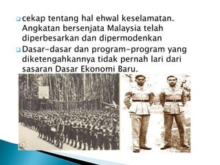  cekap tentang hal ehwal keselamatan.
Angkatan bersenjata Malaysia telah
diperbesarkan dan dipermodenkan
 Dasar-dasar dan program-program yang
diketengahkannya tidak pernah lari dari
sasaran Dasar Ekonomi Baru.
 