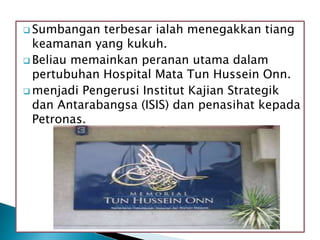  Sumbangan terbesar ialah menegakkan tiang
keamanan yang kukuh.
 Beliau memainkan peranan utama dalam
pertubuhan Hospital Mata Tun Hussein Onn.
 menjadi Pengerusi Institut Kajian Strategik
dan Antarabangsa (ISIS) dan penasihat kepada
Petronas.
 